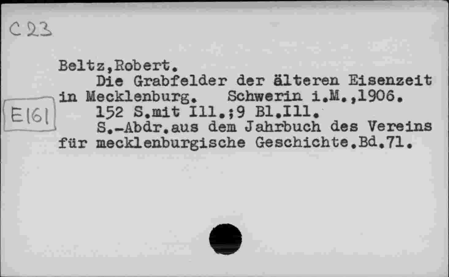 ﻿
Beltz,Robert.
Die Grabfelder der älteren Eisenzeit in Mecklenburg. Schwerin i.M.,1906,
152 S.mit 111.;9 Bl.Ill.
S.-Abdr,aus dem Jahrbuch des Vereins für mecklenburgische Geschichte.Bd.71.